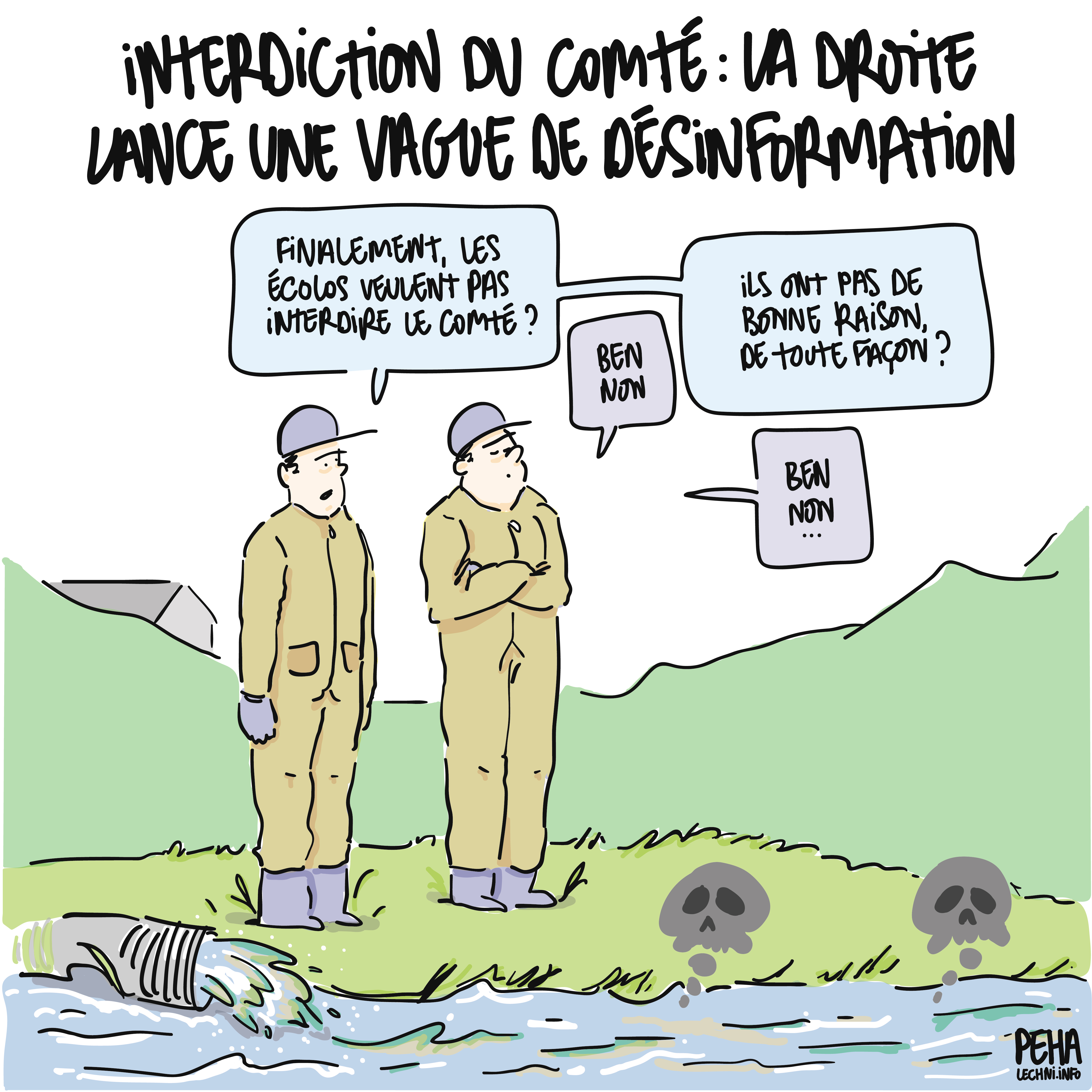 Titre du dessin : interdiction du comté : la droite lance une vague de désinformation
Dessin de deux agriculteurs en combinaison de protection. Ils se tiennent sur la berge d'une rivière souillée par un rejet toxique. L'un demande : finalement, les écolos veulent pas interdire le comté ?
Ben non, répond l'autre.
Et ils ont pas de bonne raison, de toute façon ? Continue-t-il ?
Ben non, répond-il à nouveau en ignorant la rivière.