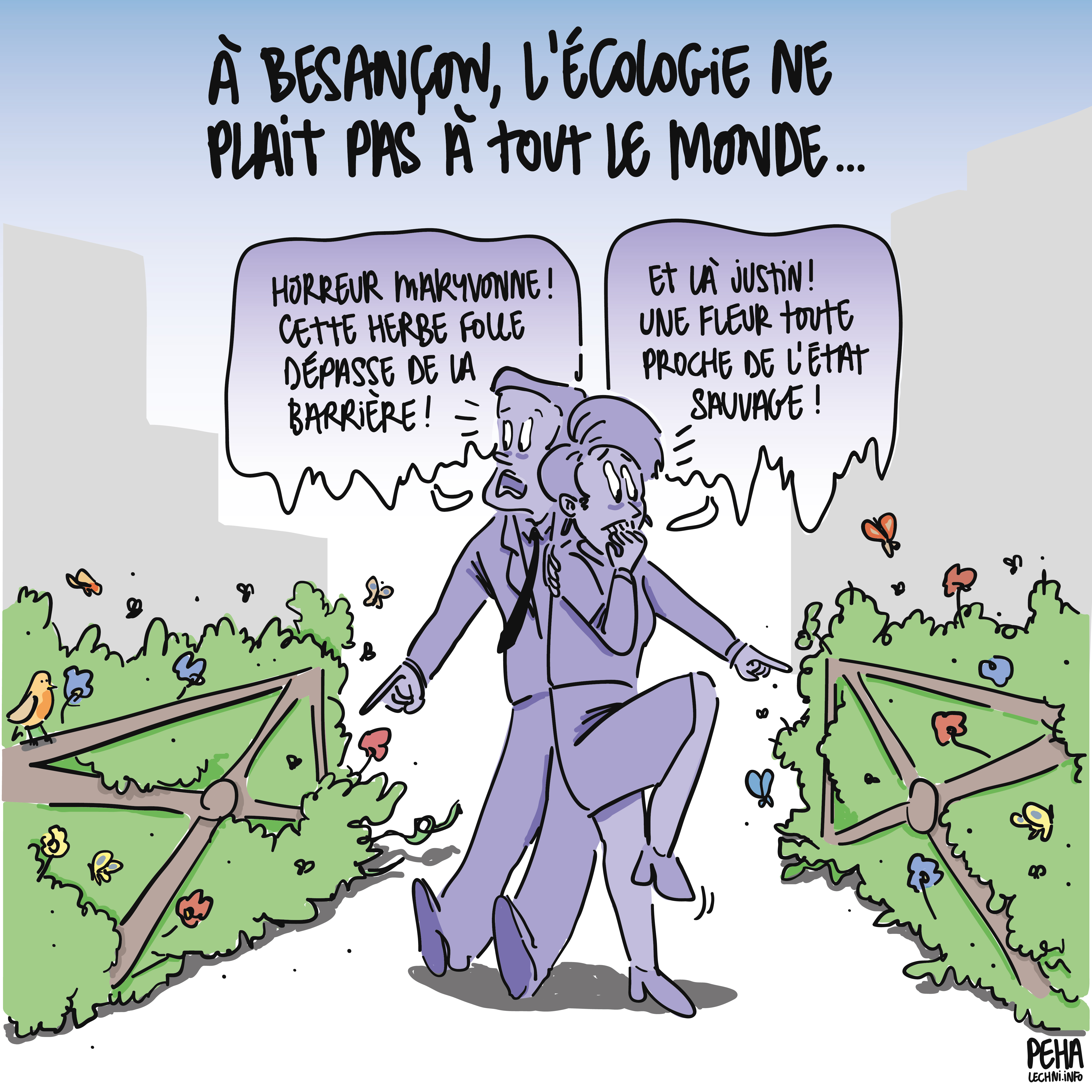 Titre du dessin : à Besançon, l'écologie ne plait pas à tout le monde...
Dessin d'un couple homme et femme habillé bourgeoisement, pris de panique car entouré de buissons non taillés, pleins de fleurs et d'insectes
L'homme désigne un massif et s'écrit, en se réfugiant derrière la femme : horreur Maryvonne ! Cette herbe folle dépasse de la barrière !
La femme en désigne un autre et répond, en rongeant ses ongles : et là Justiin ! Une fleur toute proche de l'état sauvage !