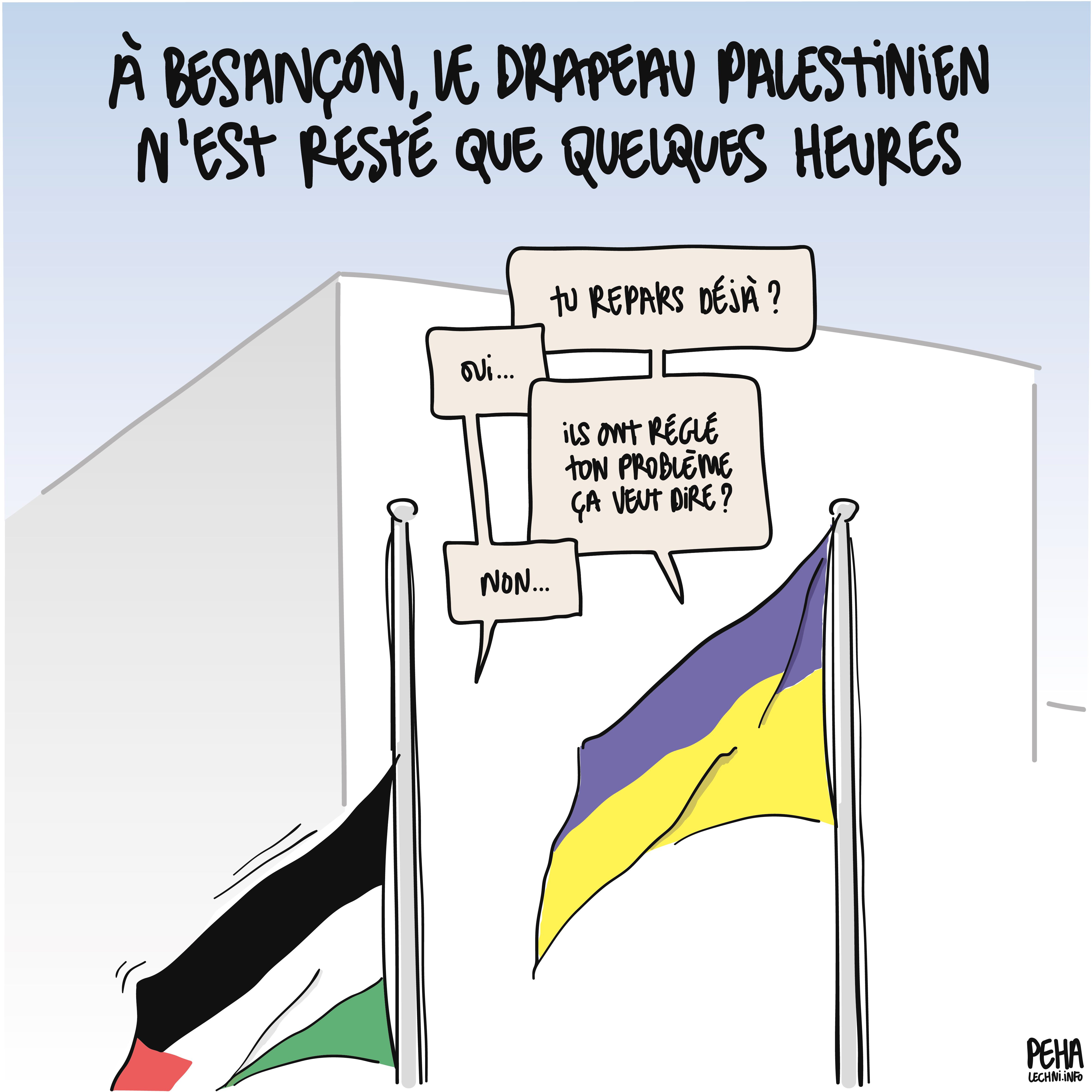 Titre du dessin : à Besançon, le drapeau palestinien n'est resté que quelques heures
Dessin d'un échange entre un drapeau ukrainien et un drapeau palestinien, qui est en train de descendre de son mât :
- tu repars déjà ?
- oui (points de suspension)
- ils ont réglé ton problème ça veut dire ?
- non (points de suspension)