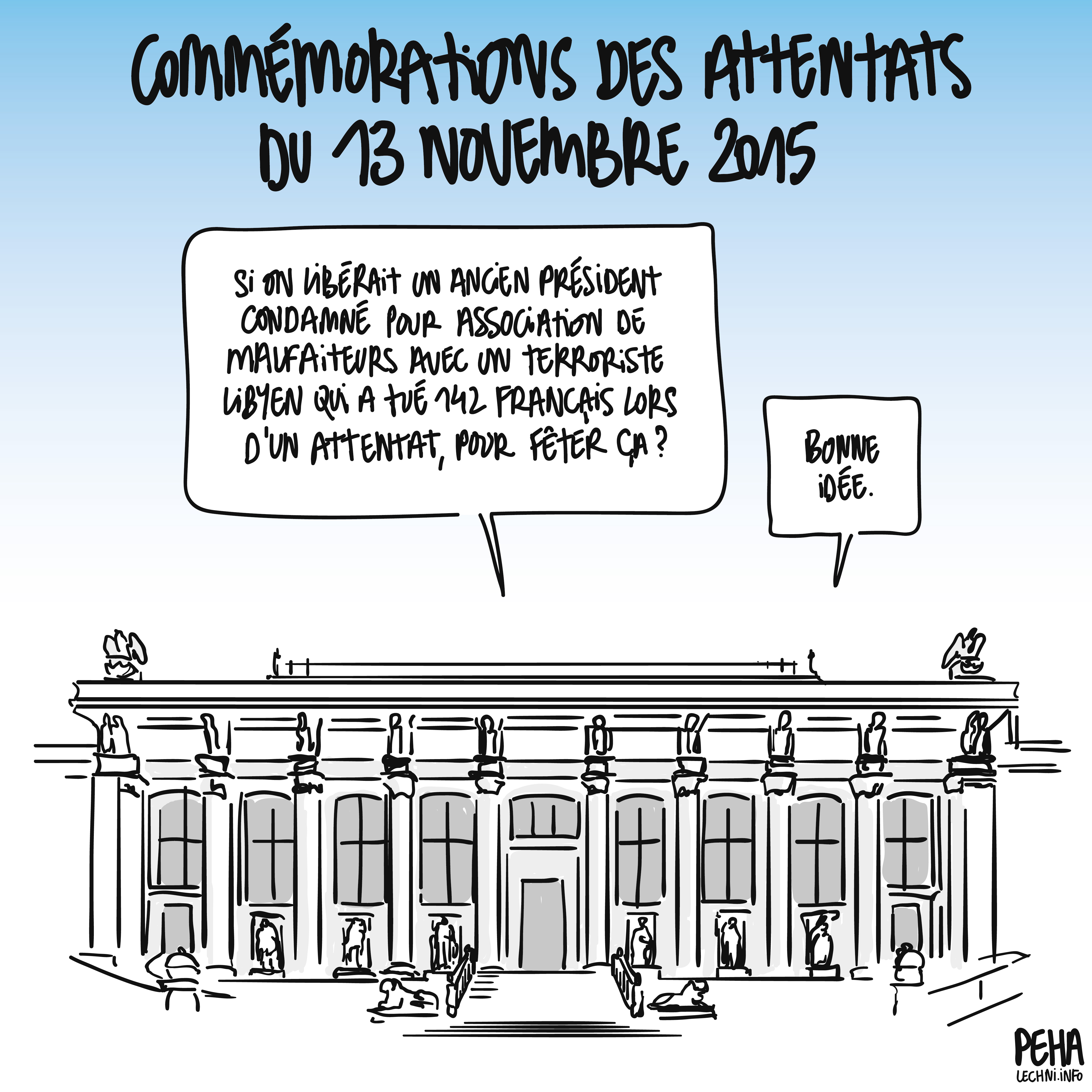 Titre du dessin : commémorations des attentats du 13 novembre 2015
Dessin du palais de justice de Paris, dans lequel deux personnes discutent. L'une dit : si on libérait un ancien président condamné pour association de malfaiteurs avec un terroriste libyen qui a tué 142 Français lors d'un attentat, pour fêter ça ?
L'autre de répondre : bonne idée.