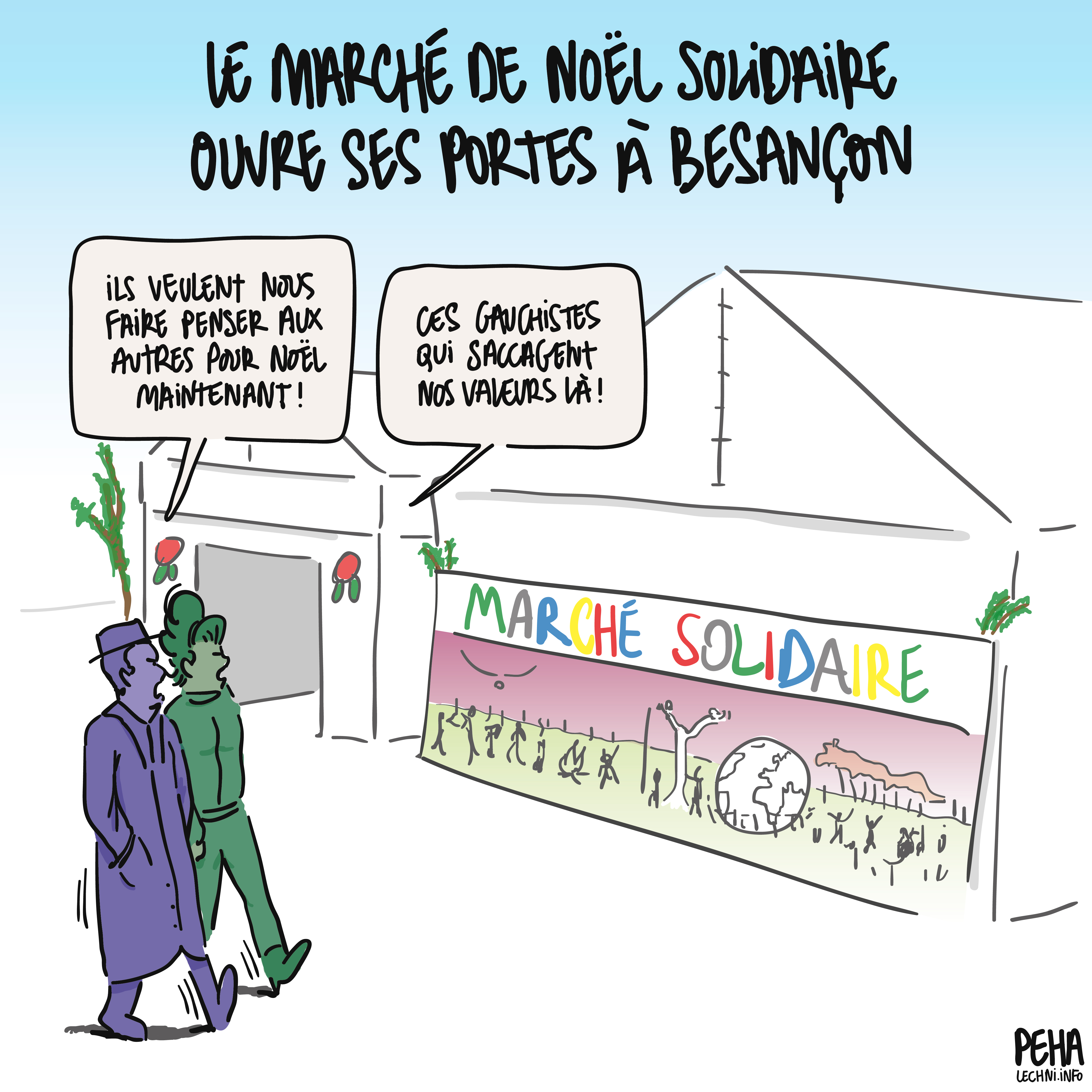 Titre du dessin : le marché de Noël solidaire ouvre ses portes à Besançon
Dessin d'un couple de grincheux qui passe devant les tentes du marché solidaire et de sa fameuse fresque multi-culturelle.
L'un dit : ils veulent nous faire penser aux autres pour Noël maintenant !
L'autre répond : ces gauchistes qui saccagent nos valeurs là !