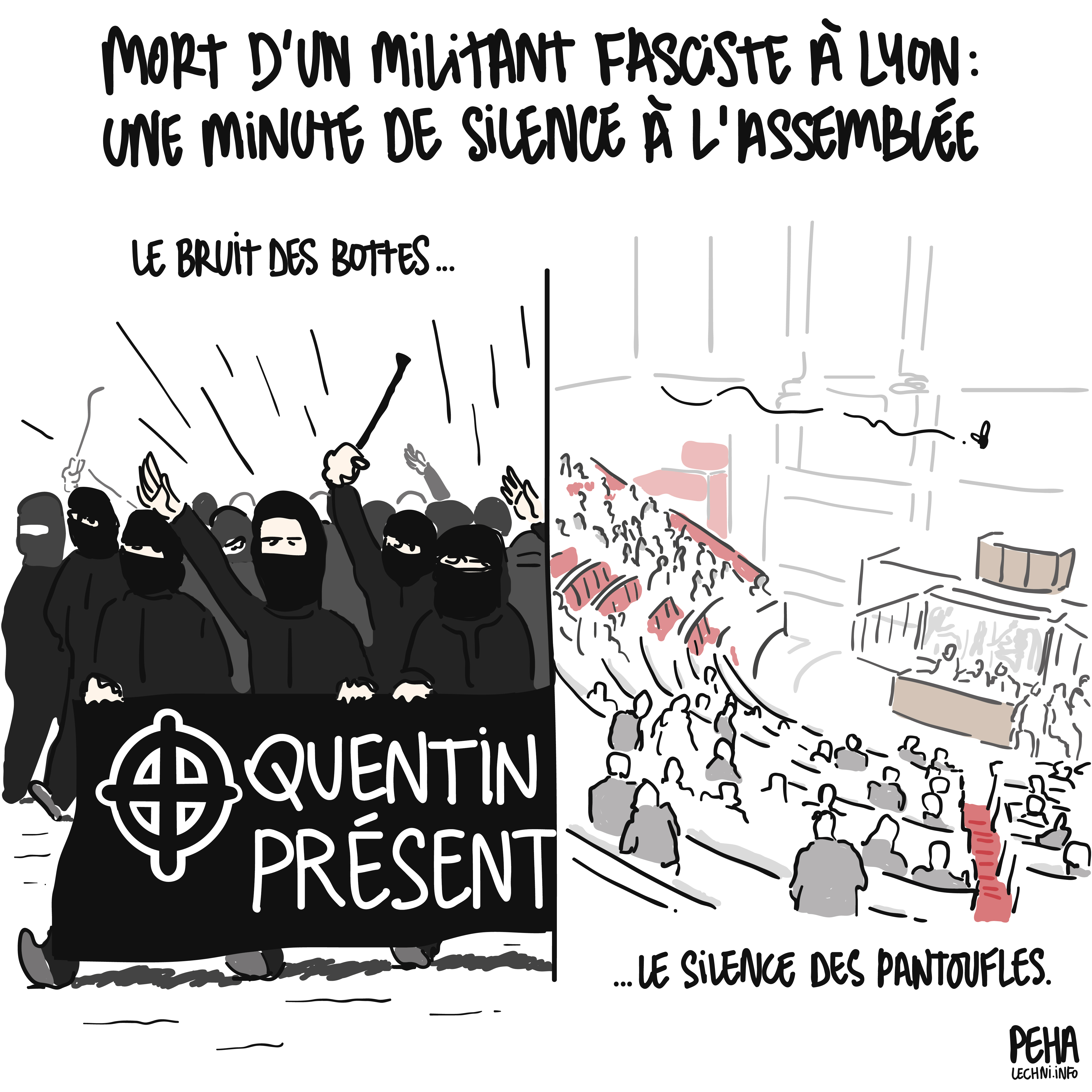 Titre du dessin : mort d'un militant fasciste à Lyon : une minute de silence à l'assemblée
Dessin en deux parties côte à côte, avec à gauche un défilé de néo nazis cagoulés tenant une banderole "Quentin présent" floquée d'une croix celtique. Cette partie est légendée "le bruit des bottes".
Côté droit, l'assemblée nationale en plein silence, avec une mouche qui vole. Cette partie est légendée "le silence des pantoufles."
