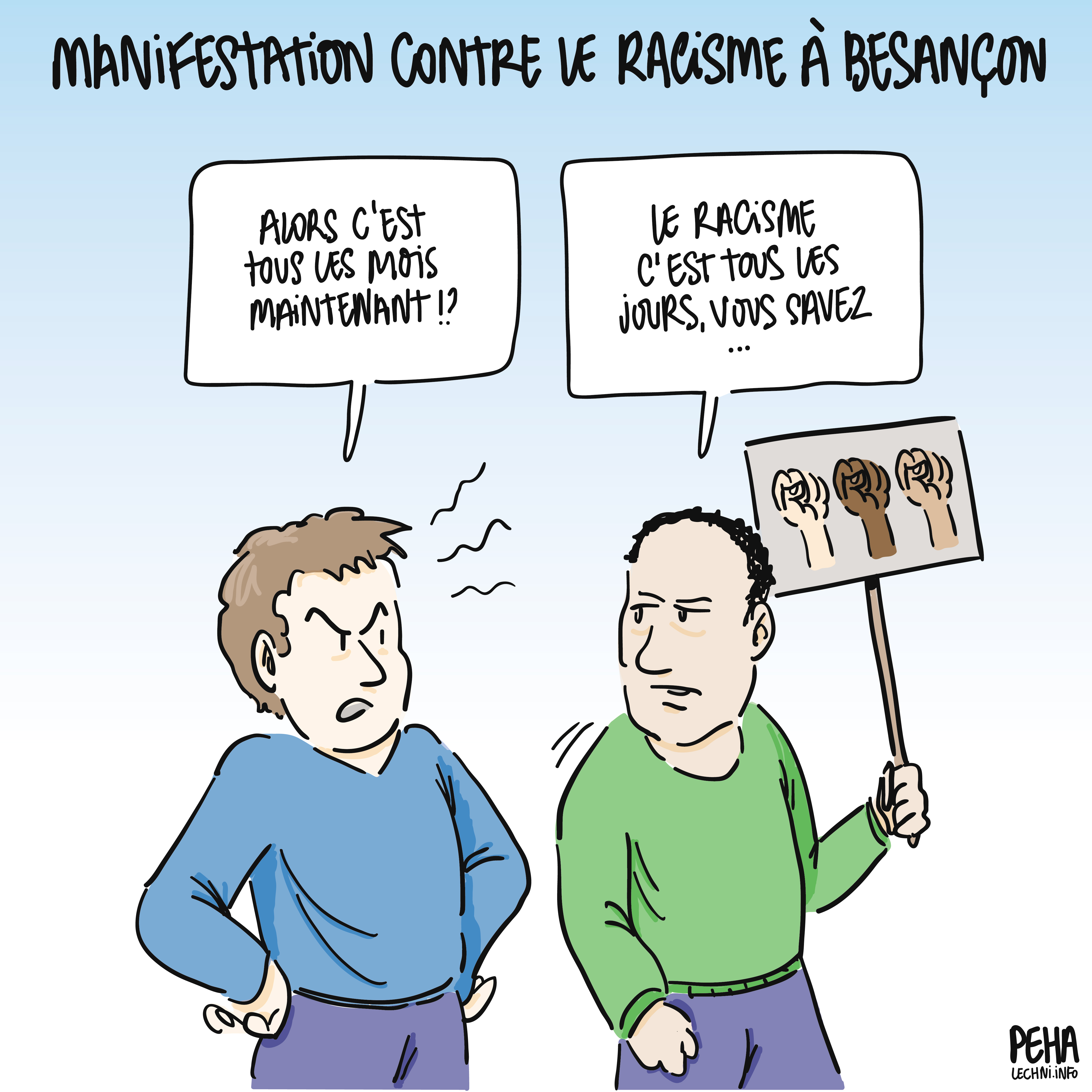 Titre du dessin : manifestation contre le racisme à Besançon
Dessin de deux personnes, un homme blanc et une homme racisé, ce dernier tenant une pancarte avec trois poings de différentes couleurs de peau levés vers le ciel. L'homme blanc, mains sur les hanches et l'air agacé, questionne : alors c'est tous les mois maintenant !?
L'homme à la pancarte répond : le racisme c'est tous les jours, vous savez...