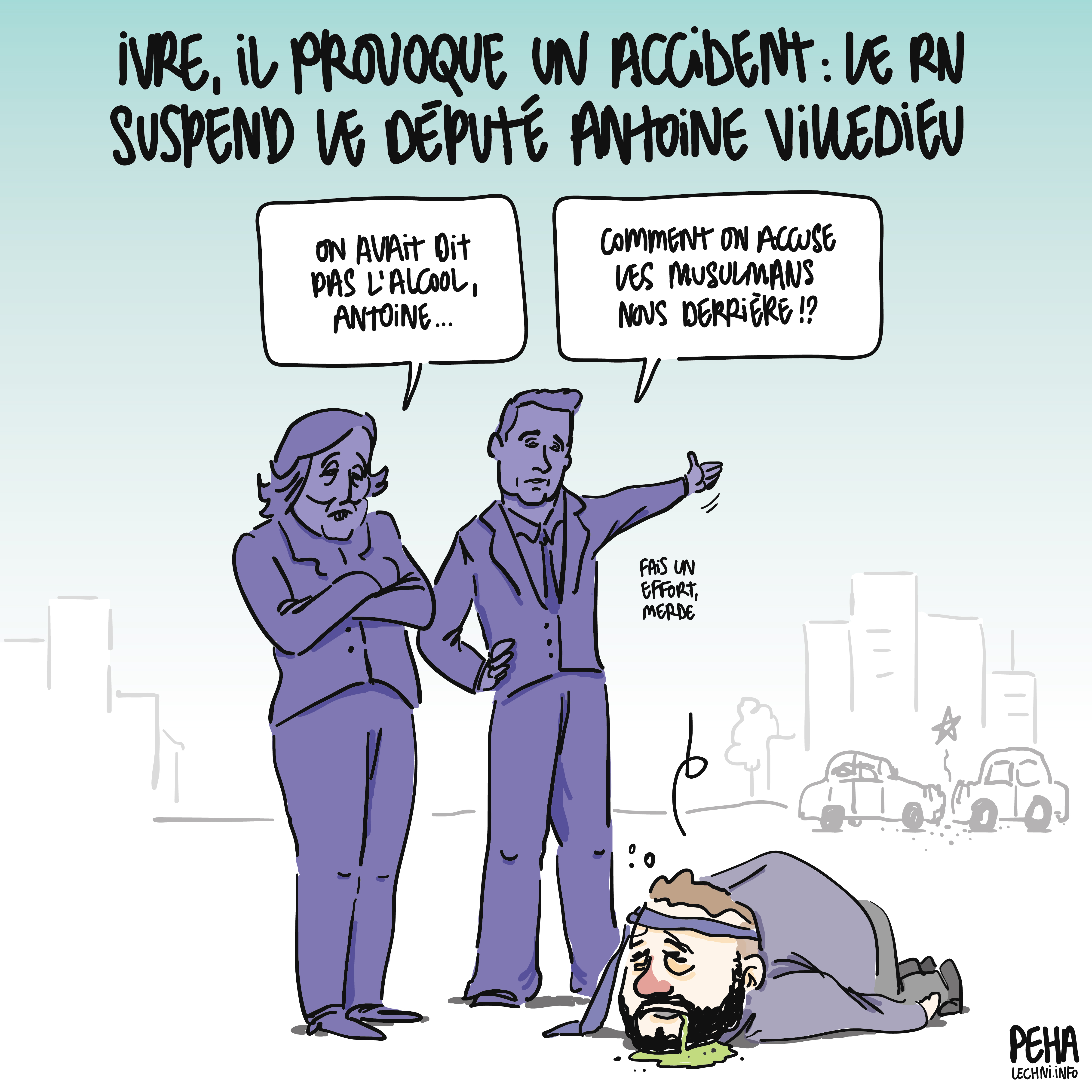 Titre du dessin : ivre, il provoque un accident : le RN suspend le député Antoine Villedieu
Dessin d'Antoine Villedieu quasi inanimé, totalement bourré, affalé au sol avec une cravate autour du front, avec du vomi qui lui sort de la bouche. Marine Le Pen et Jordan Bardella se tiennent à côté de lui : 
Le Pen : on avait dit pas l'alcool, Antoine...
Bardella : comment on accuse les musulmans nous derrière !?