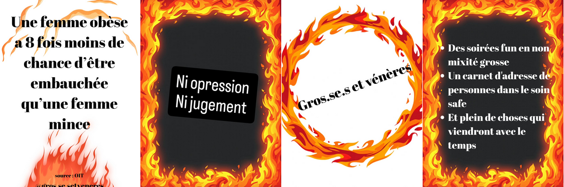 Quatre visuels :
1) une femme obèse a 8 fois moins de chances d'être embauchée qu'une femme mince
2) Ni oppression, ni jugement, écrit dans un cadre de flammes
3) Gros·se·s et vénères, écrit dans un cercle de flammes
4) - Des soirées fun en non mixité grosse
- Un carnet d'adresse de personnes dans le soin safe
- Et plein de choses qui viendront avec le temps
LE tout écrit dans un cadre de flammes