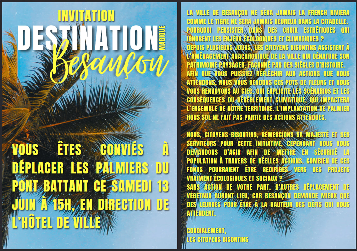 Tract écrit en jaune sur fond de ciel bleu et palmier : 
Page 1 : invitation Destination magique, Besançon
Vous êtes conviés à déplacer les palmiers du pont Battant ce samedi 13 juin à 15h, en direction de l'hôtel de ville.
Page 2 : la ville de Besançon ne sera jamais la French riviera comme le tigre ne sera jamais heureux dans la citadelle. Pourquoi persister dans des choix esthétiques qui ignorent les enjeux écologiques et climatiques ? Depuis plusieurs jours, les citoyens bisontins assistent à l'aménagement anachronique de la ville qui dénature son patrimoine paysager, façonné par des siècles d'histoire. Afin que vos puissiez réfléchir aux actions que nous attendons, nous vous rendons ces pots de fleurs et nous vous renvoyons au GIEC, qui explicite les scénarios et les conséquences du dérèglement climatique, qui impactera l'ensemble de notre territoire. L'implantation de palmier hors sol ne fait pas partie des actions attendues.
Nous, citoyens bisontins, remercions sa majesté et ses serviteurs pour cette initiative, cependant, nous vous demandons d'agir afin de mettre en sécurité la population à travers de réelles actions. Combien de ces fonds pourraient être redirigés vers des projets vraiment écologiques et sociaux ? Sans action de votre part, d'autres déplacements de végétaux auront lieu, car Besançon demande mieux que des leurres pour être à la hauteur des défis qui nous attendent.
Cordialement, 
les citoyens bisontins