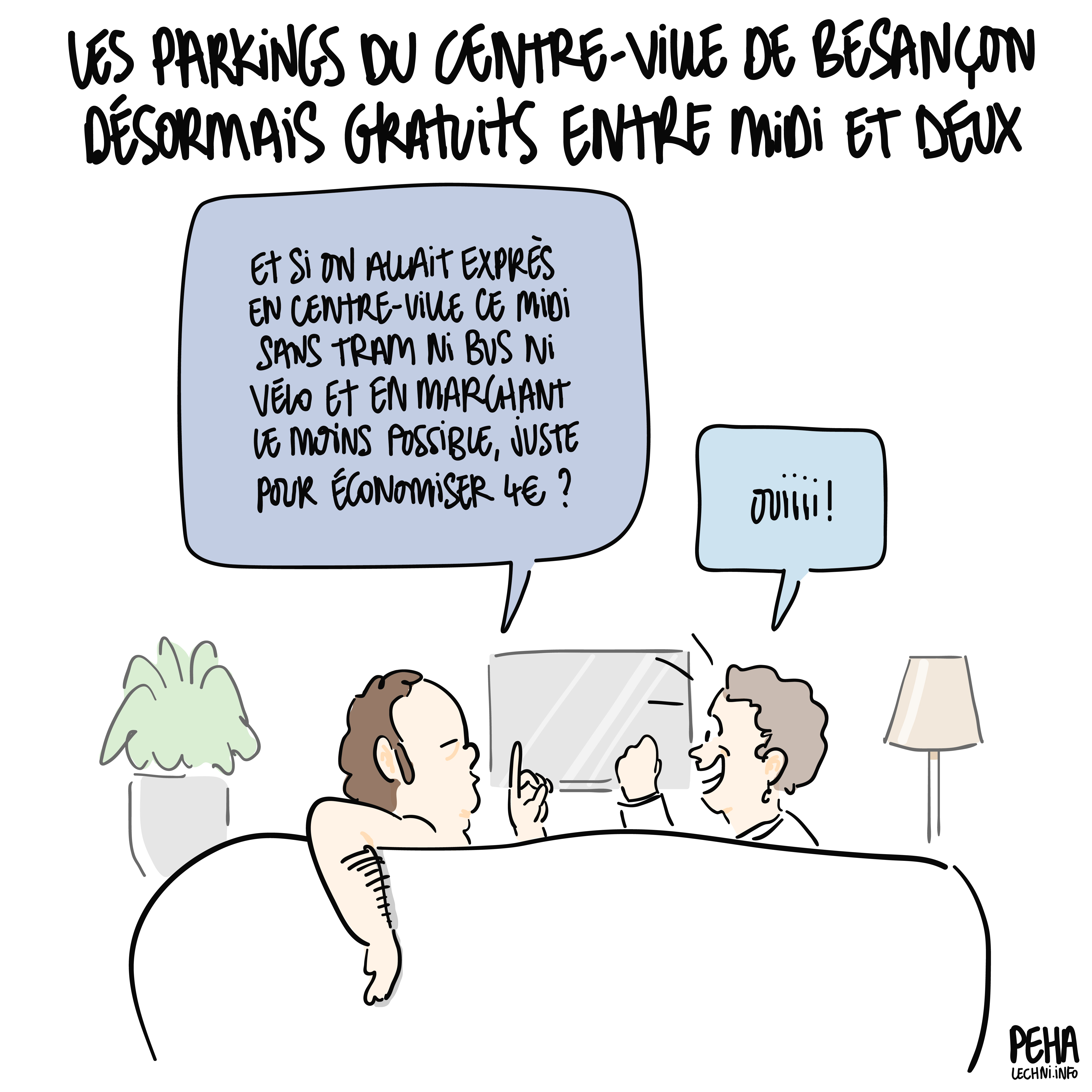 Titre du dessin : les parkings du centre-ville de Besançon désormais gratuits entre midi et deux.
Dessin d'un couple sur son canapé, l'homme propose à la femme : et si on allait exprès en centre-ville ce midi sans tram ni bus ni vélo et en marchant le moins possible, juste pour économiser 4 euros ? Et elle de répondre : ouiiiiii
