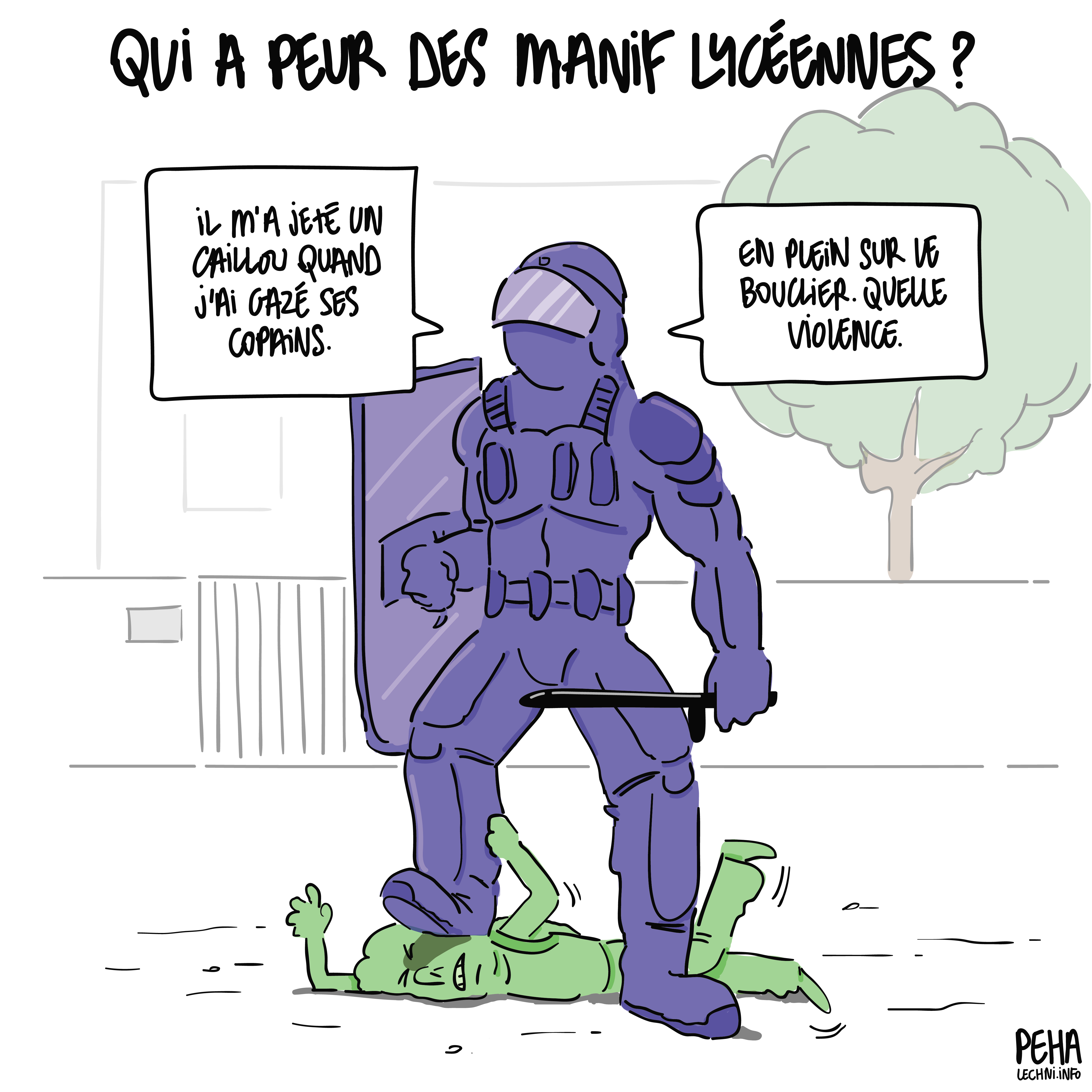Titre du dessin : qui a peur des manif lycéennes ?
Dessin d'un policier entièrement armuré, bouclier et matraque à la main, en train d'écraser la tête d'un jeune devant son lycée. Le policier dit : Il m'a jeté un caillou quand j'ai gazé ses copains. En plein sur le bouclier. Quelle violence.