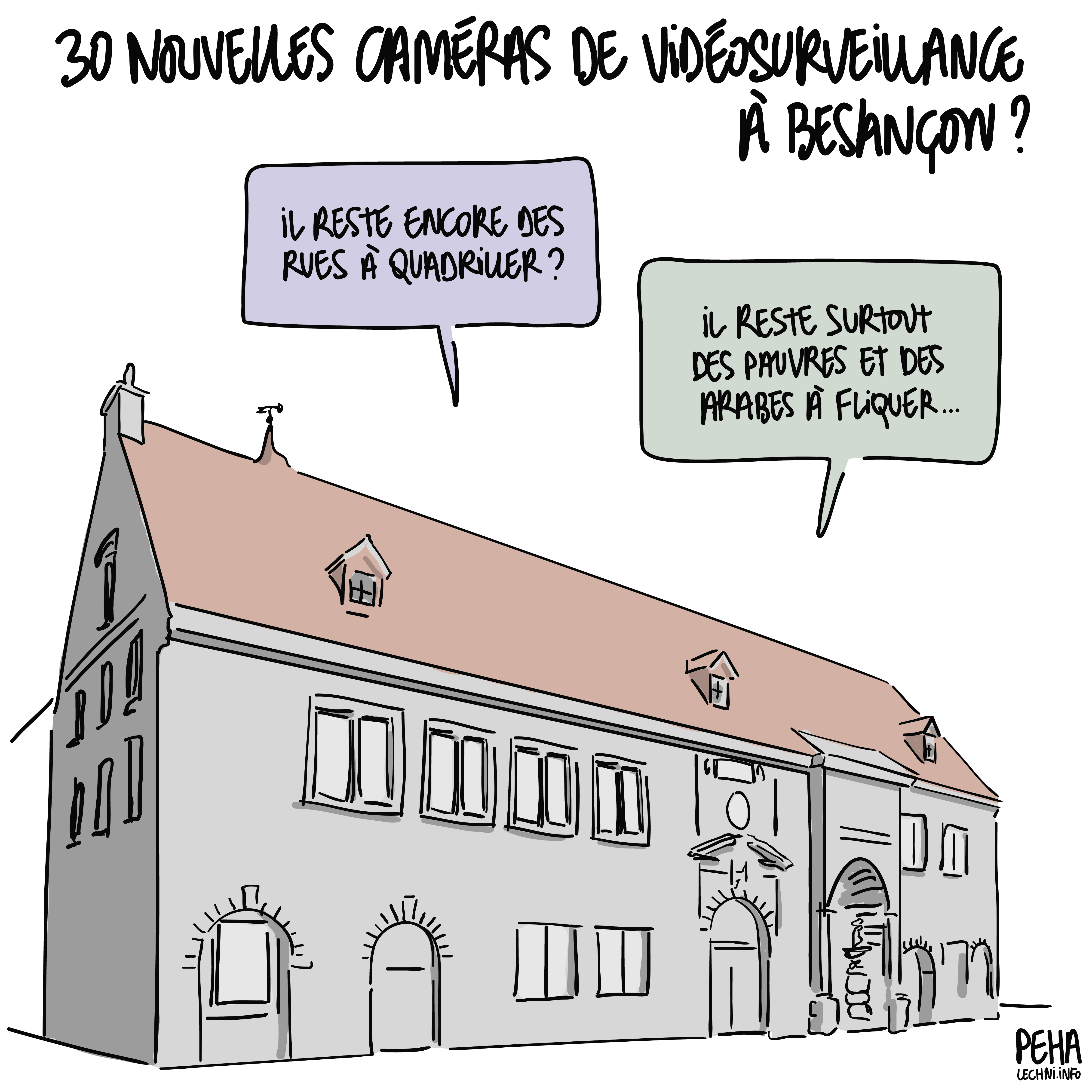 Titre du dessin : 30 nouvelles caméras de surveillance à Besançon ?
Dessin de la mairie de Besançon, de laquelle s'échappe une discussion.
Une question : il reste encore des rues à quadriller ?
Réponse : il reste surtout des pauvres et des arabes à fliquer...