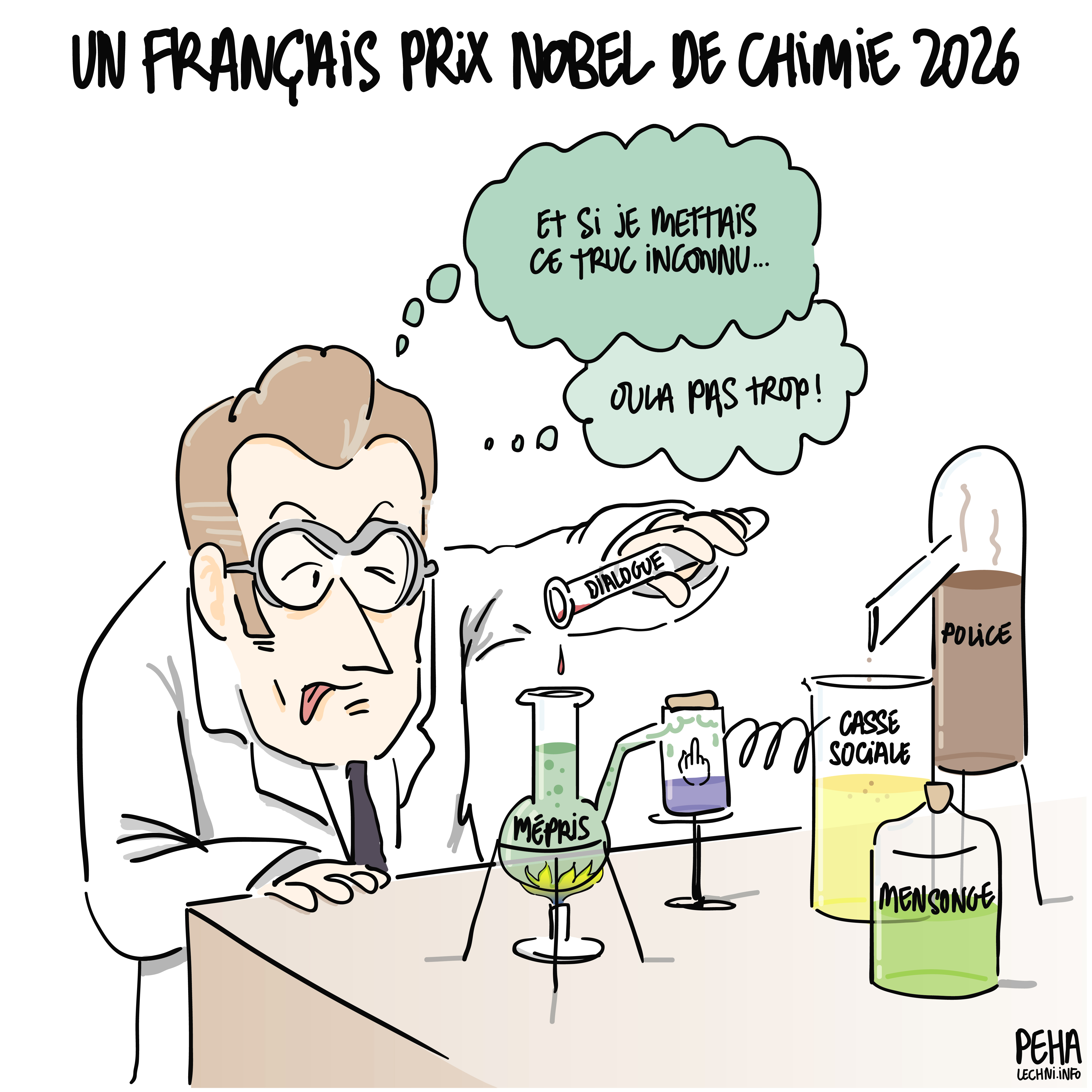 Titre du dessin : un français prix Nobel de chimie 2026
Dessin de Macron devant une paillasse, en blouse et lunettes de protection, avec un montage fait de diverses fioles et flacons estampillés mépris, casse sociale, mensonge, doigt d'honneur et police. Il tente d'y ajouter une toute petite goutte de dialogue en pensant : et si je mettais ce truc inconnu... oula, pas trop !