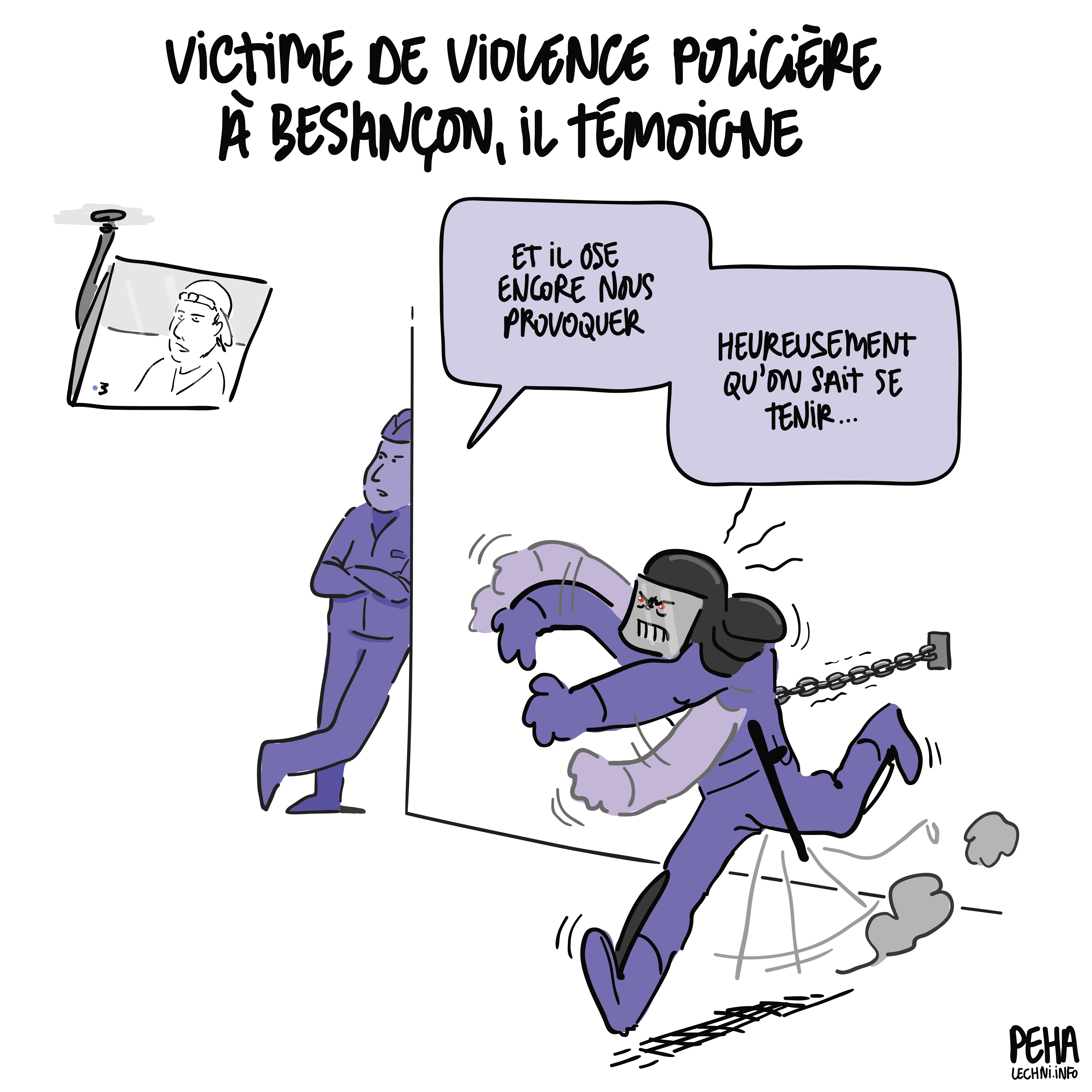 Titre du dessin : victime de violence policière à Besançon, il témoigne
Dessin d'un CRS équipé attaché au mur par une chaine, qui tente de se ruer sur la télé où l'on voit le jeune homme témoigner des violences subies. Son collègue policier, adossé à un mur, commente : et il ose encore nous provoquer... Heureusement qu'on sait se tenir...