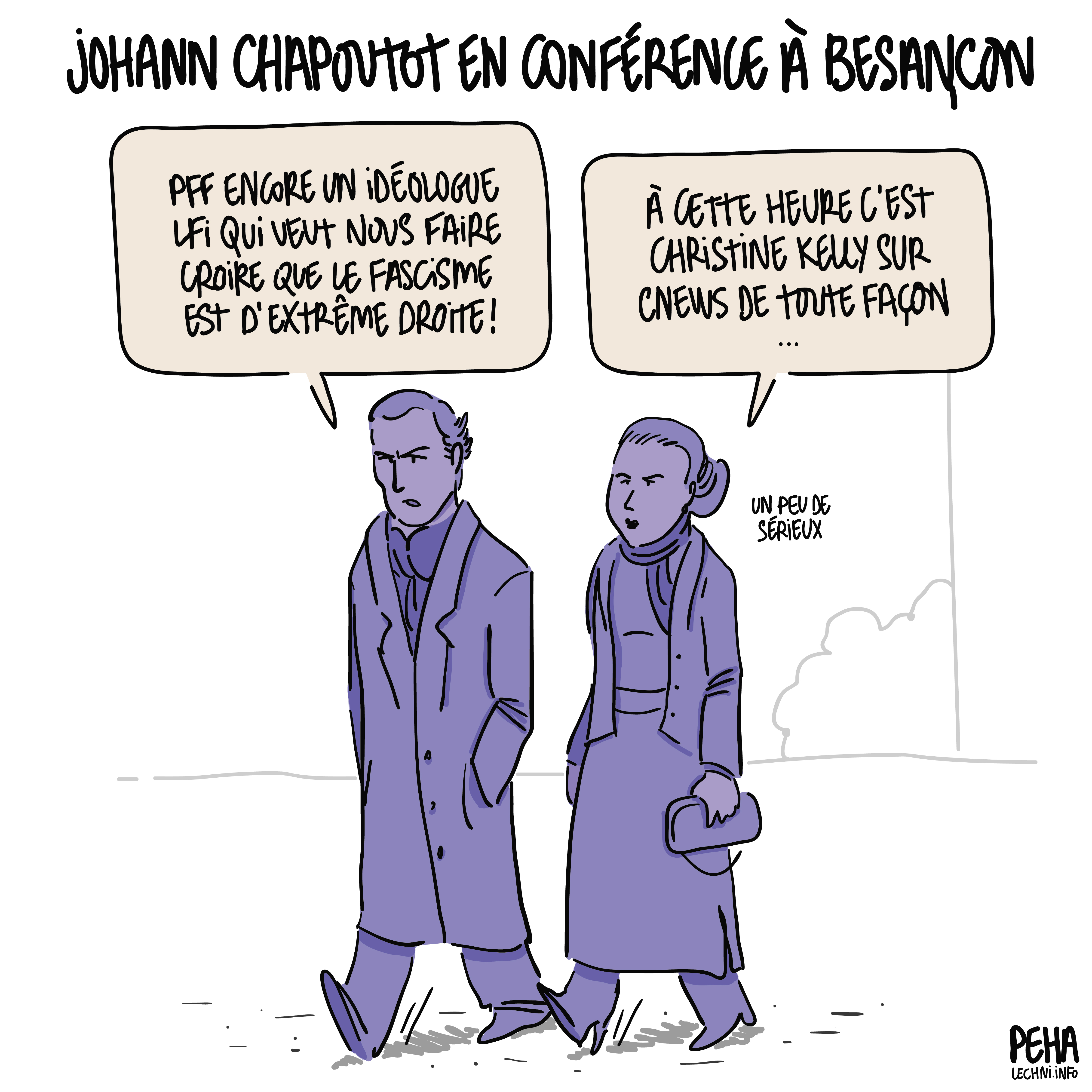 Titre du dessin : Johann Chapoutot en conférence à Besançon
Dessin d'un couple visiblement bourgeois en train de marcher, l'air grave. L'homme dit : pff encore un idéologie LFI qui veut nous faire croire que le fascisme est d'extrême droite ! Et la femme de rétorquer : à cette heure c'est Christine Kelly sur CNews de toute façon. Un peu de sérieux.
